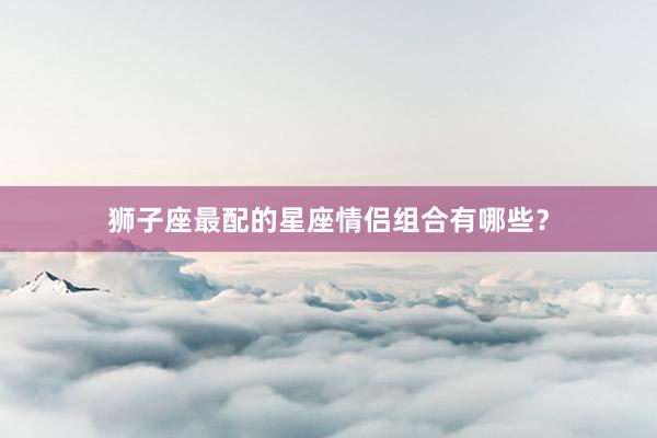 狮子座最配的星座情侣组合有哪些？