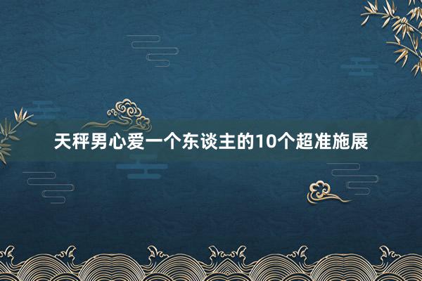 天秤男心爱一个东谈主的10个超准施展