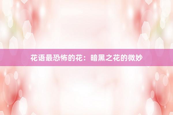 花语最恐怖的花：暗黑之花的微妙