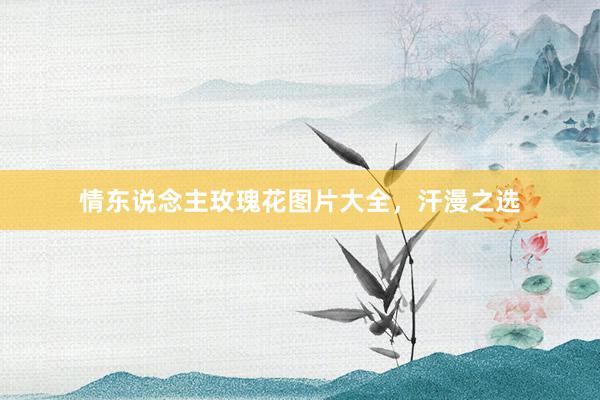 情东说念主玫瑰花图片大全，汗漫之选
